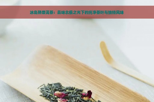 冰岛熟普洱茶：品味北极之光下的纯净茶叶与独特风味