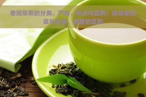 老班章茶的分类、产地、特点与区别：冰岛老班章与生普、熟普的区别