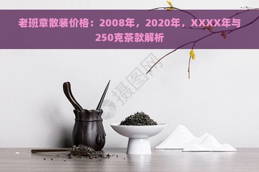 老班章散装价格：2008年，2020年，XXXX年与250克茶款解析