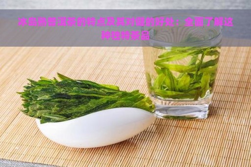 冰岛熟普洱茶的特点及其对健的好处：全面了解这种独特茶品