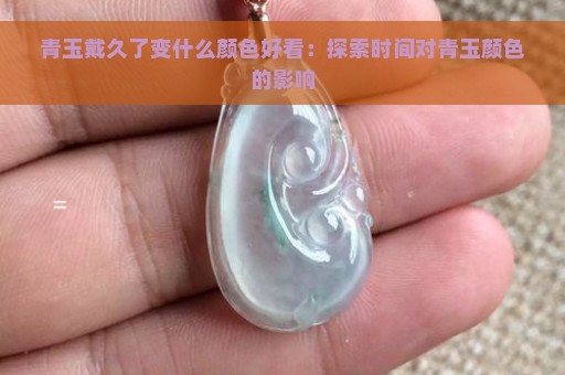 青玉戴久了变什么颜色好看：探索时间对青玉颜色的影响