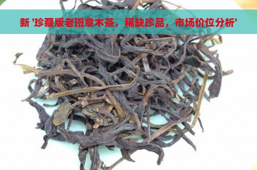 新 '珍藏版老班章木茶，稀缺珍品，市场价位分析'