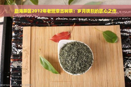 勐海茶区2012年老班章古树茶：岁月镌刻的匠心之作