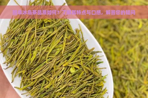 班章冰岛茶品质如何？了解其特点与口感，解答您的疑问