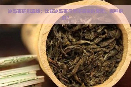 冰岛茶陈班章版：比较冰岛茶与老班章茶的异同，哪种更好？