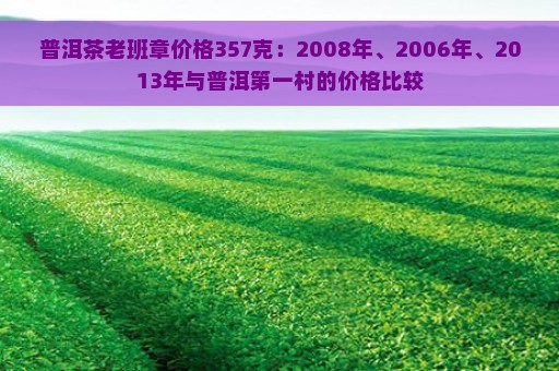 普洱茶老班章价格357克：2008年、2006年、2013年与普洱第一村的价格比较