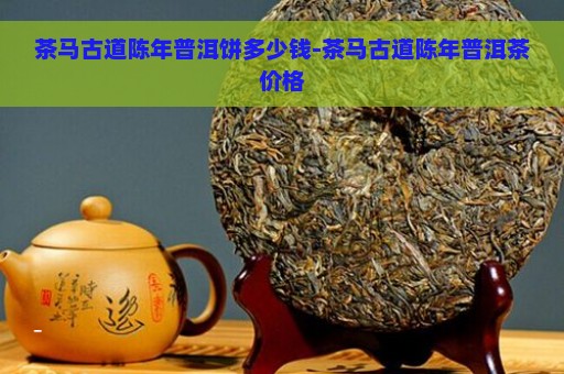 茶马古道陈年普洱饼多少钱-茶马古道陈年普洱茶价格