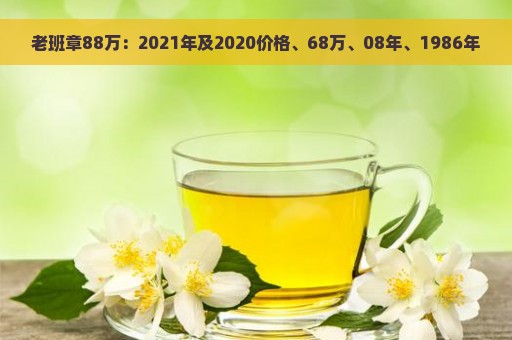 老班章88万：2021年及2020价格、68万、08年、1986年