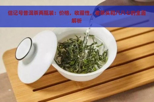 信记号普洱茶两瓶装：价格，收藏性，老茶头和八八七的全面解析