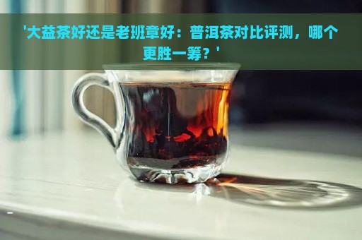 '大益茶好还是老班章好：普洱茶对比评测，哪个更胜一筹？'