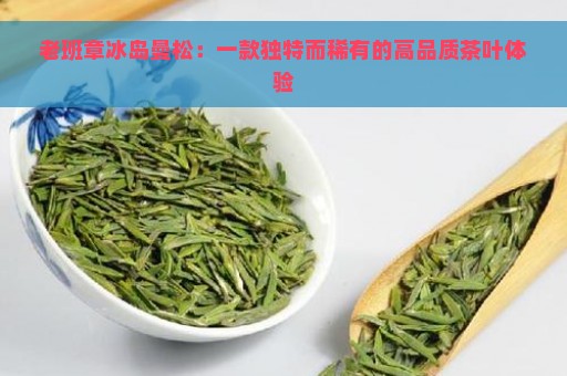 老班章冰岛曼松：一款独特而稀有的高品质茶叶体验