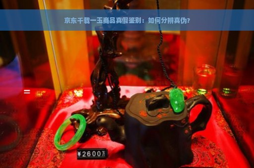 京东千载一玉商品真假鉴别：如何分辨真伪？