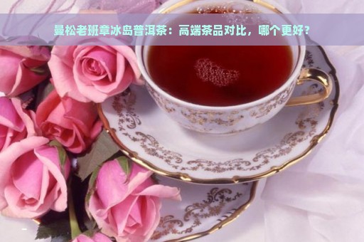 曼松老班章冰岛普洱茶：高端茶品对比，哪个更好？