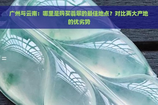 广州与云南：哪里是购买翡翠的最佳地点？对比两大产地的优劣势