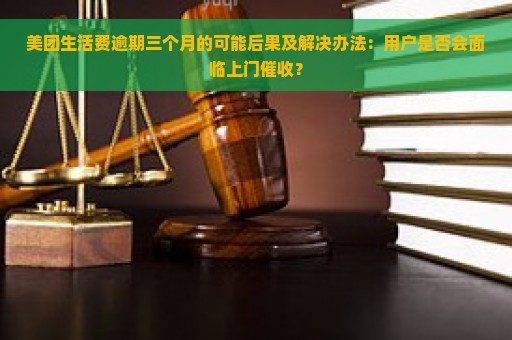 美团生活费逾期三个月的可能后果及解决办法：用户是否会面临上门催收？