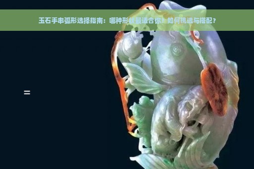 玉石手串弧形选择指南：哪种形状最适合你？如何挑选与搭配？