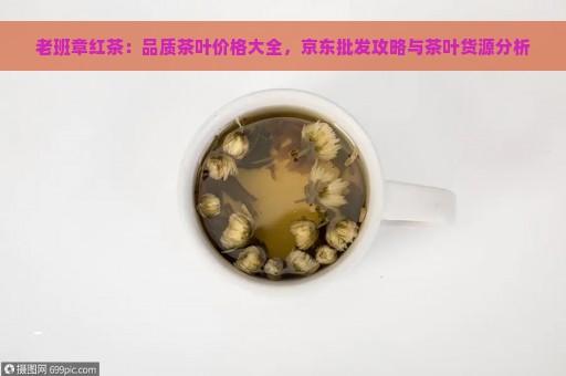 老班章红茶：品质茶叶价格大全，京东批发攻略与茶叶货源分析