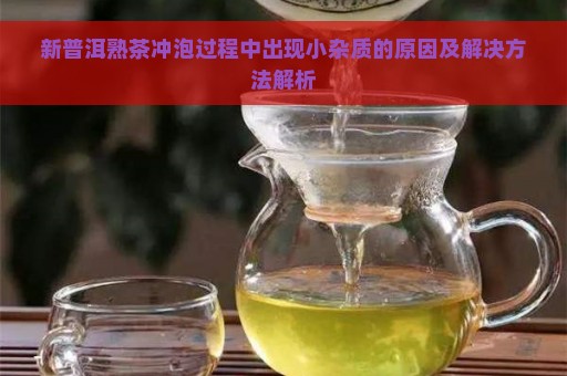 新普洱熟茶冲泡过程中出现小杂质的原因及解决方法解析