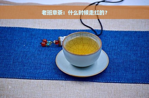 老班章茶：什么时候走红的？