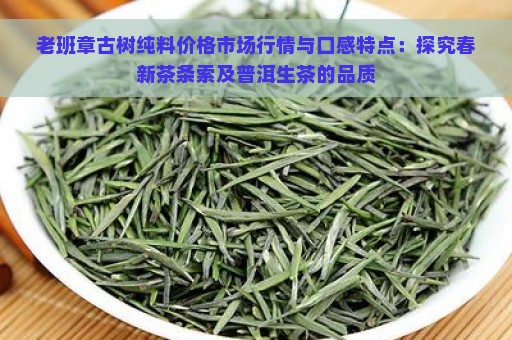 老班章古树纯料价格市场行情与口感特点：探究春新茶条索及普洱生茶的品质