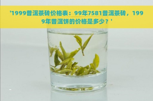 '1999普洱茶砖价格表：99年7581普洱茶砖，1999年普洱饼的价格是多少？'