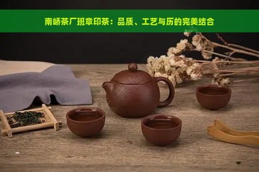 南峤茶厂班章印茶：品质、工艺与历的完美结合