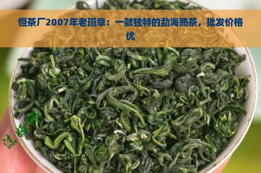 恒茶厂2007年老班章：一款独特的勐海熟茶，批发价格优