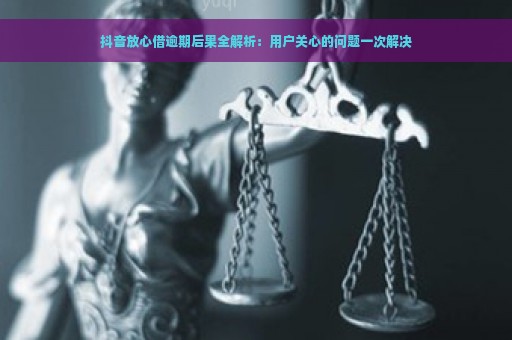 抖音放心借逾期后果全解析：用户关心的问题一次解决