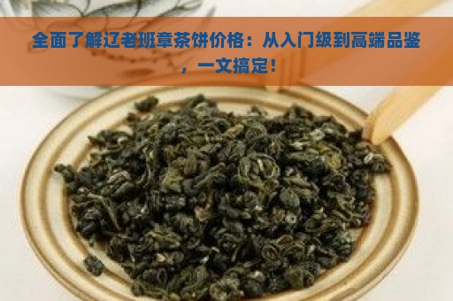 全面了解辽老班章茶饼价格：从入门级到高端品鉴，一文搞定！