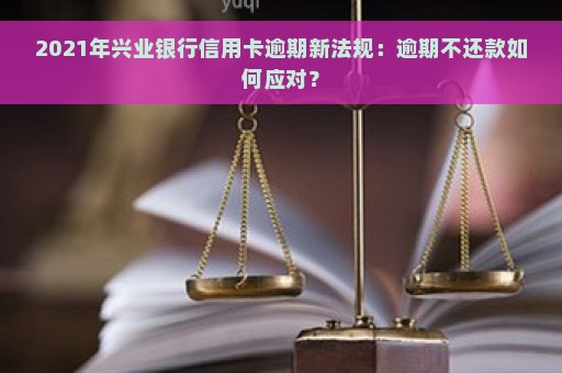 2021年兴业银行信用卡逾期新法规：逾期不还款如何应对？