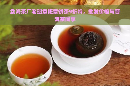 勐海茶厂老班章班章饼茶9折特，批发价格与普洱茶同享