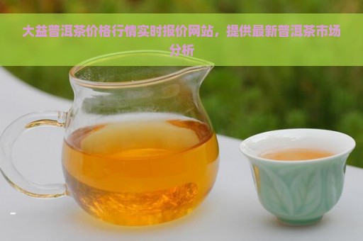 大益普洱茶价格行情实时报价网站，提供最新普洱茶市场分析