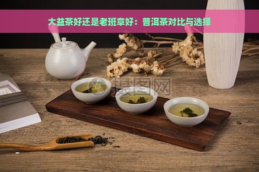 大益茶好还是老班章好：普洱茶对比与选择