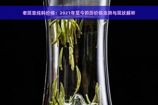 老班章纯料价格：2021年至今的历价格走势与现状解析