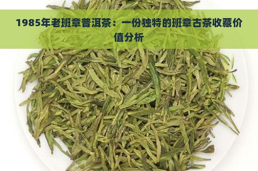 1985年老班章普洱茶：一份独特的班章古茶收藏价值分析