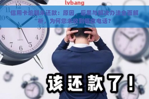 信用卡逾期未还款：原因、后果与解决办法全面解析，为何您未收到催收电话？