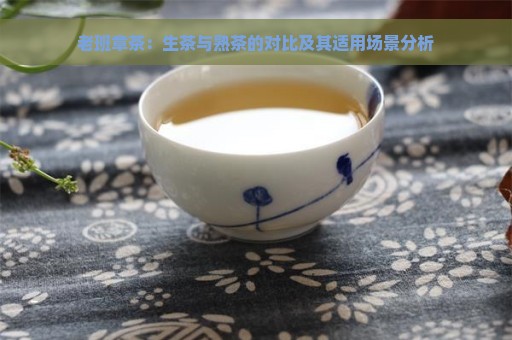 老班章茶：生茶与熟茶的对比及其适用场景分析