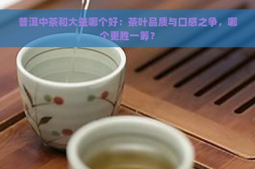 普洱中茶和大益哪个好：茶叶品质与口感之争，哪个更胜一筹？