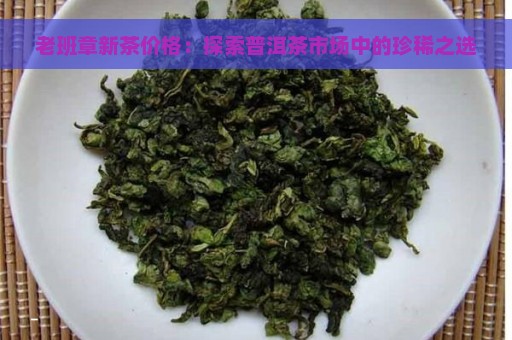 老班章新茶价格：探索普洱茶市场中的珍稀之选