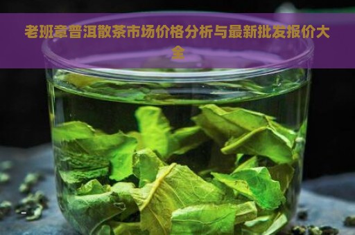 老班章普洱散茶市场价格分析与最新批发报价大全