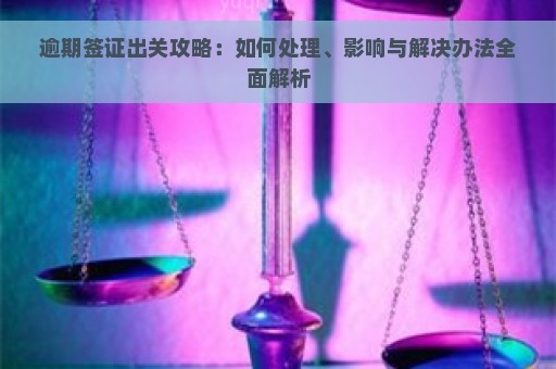 逾期签证出关攻略：如何处理、影响与解决办法全面解析