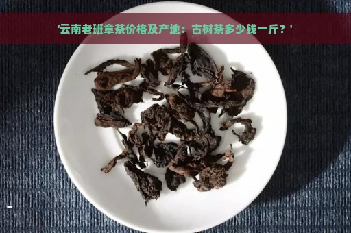 '云南老班章茶价格及产地：古树茶多少钱一斤？'