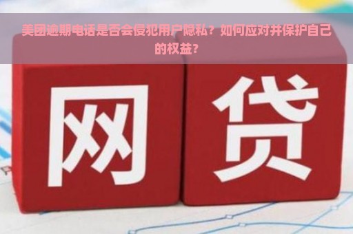 美团逾期电话是否会侵犯用户隐私？如何应对并保护自己的权益？