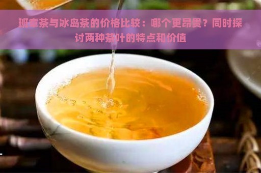 班章茶与冰岛茶的价格比较：哪个更昂贵？同时探讨两种茶叶的特点和价值