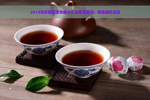 2014年珍稀班章生态大白菜普洱茶饼：绿色健的选择