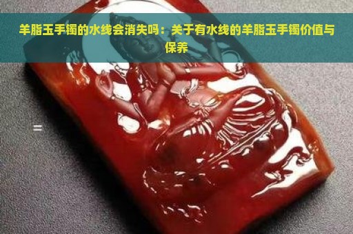 羊脂玉手镯的水线会消失吗：关于有水线的羊脂玉手镯价值与保养