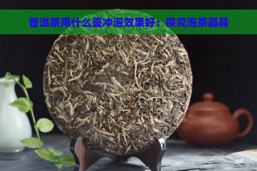 普洱茶用什么壶冲泡效果好：探究泡茶器具