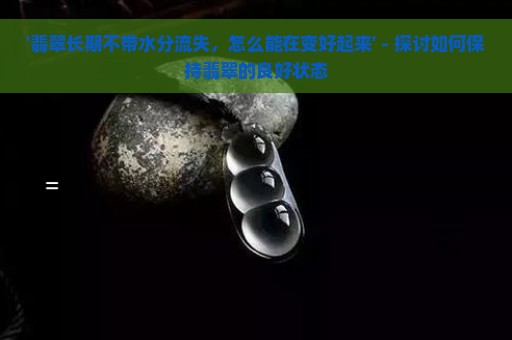 '翡翠长期不带水分流失，怎么能在变好起来' - 探讨如何保持翡翠的良好状态