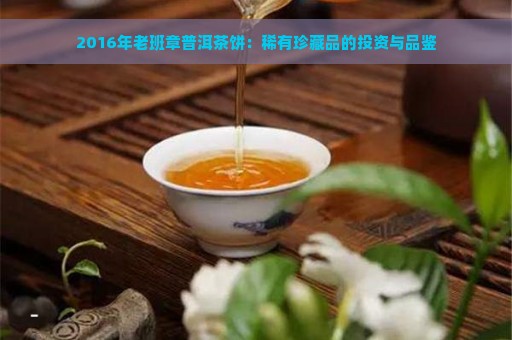 2016年老班章普洱茶饼：稀有珍藏品的投资与品鉴