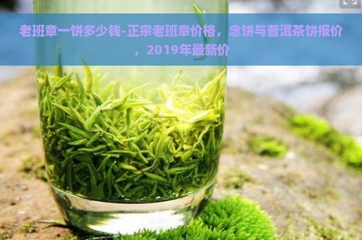 老班章一饼多少钱-正宗老班章价格，念饼与普洱茶饼报价，2019年最新价